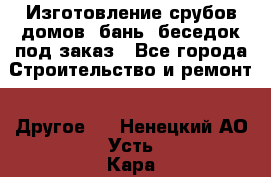 Изготовление срубов домов, бань, беседок под заказ - Все города Строительство и ремонт » Другое   . Ненецкий АО,Усть-Кара п.